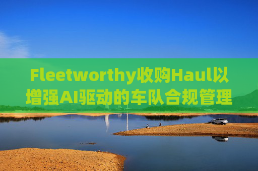 Fleetworthy收购Haul以增强AI驱动的车队合规管理  第1张