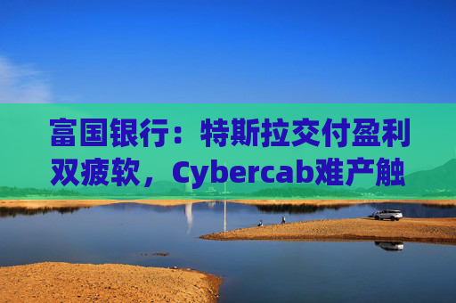 富国银行：特斯拉交付盈利双疲软，Cybercab难产触发目标价腰斩至130美元