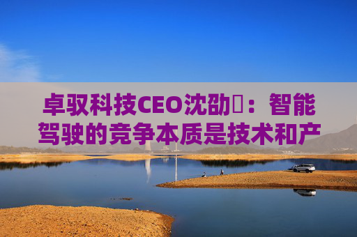 卓驭科技CEO沈劭劼：智能驾驶的竞争本质是技术和产品力的竞争