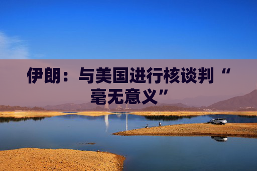 伊朗：与美国进行核谈判“毫无意义”