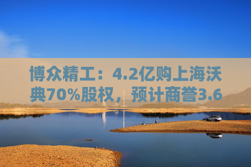 博众精工：4.2亿购上海沃典70%股权，预计商誉3.6亿起