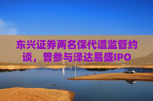 东兴证券两名保代遭监管约谈，曾参与泽达易盛IPO