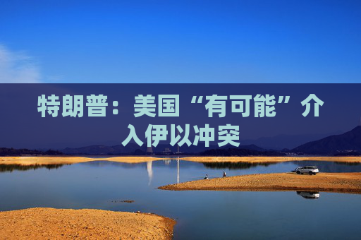 特朗普：美国“有可能”介入伊以冲突