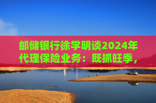 邮储银行徐学明谈2024年代理保险业务：既抓旺季，也抓全年持盈和业务转型，效果已经初步显现  第1张