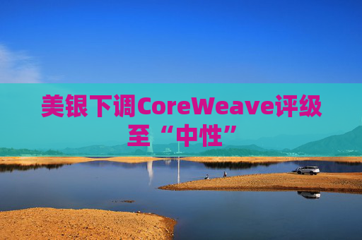 美银下调CoreWeave评级至“中性”