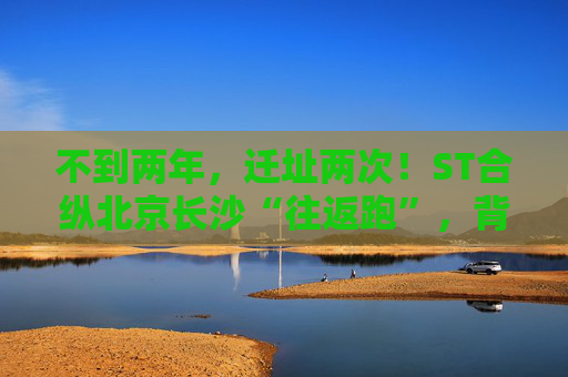 不到两年，迁址两次！ST合纵北京长沙“往返跑”，背后暴露诸多问题！