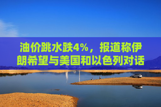 油价跳水跌4%，报道称伊朗希望与美国和以色列对话，寻求结束敌对状态