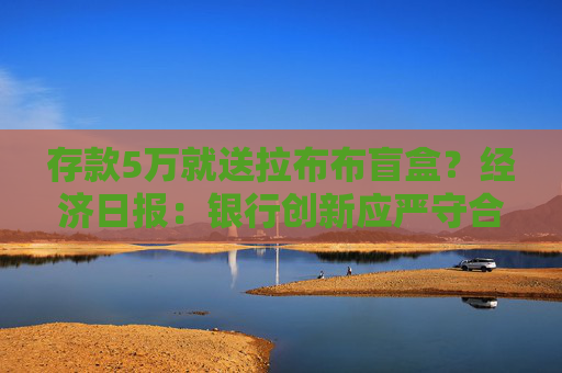 存款5万就送拉布布盲盒？经济日报：银行创新应严守合规底线  第1张