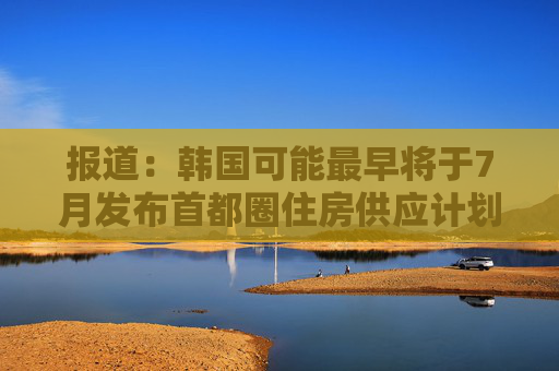 报道：韩国可能最早将于7月发布首都圈住房供应计划
