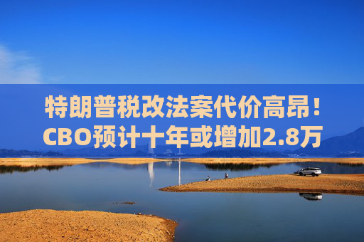 特朗普税改法案代价高昂！CBO预计十年或增加2.8万亿联邦债务