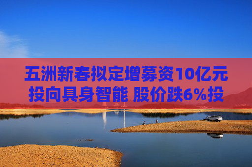 五洲新春拟定增募资10亿元投向具身智能 股价跌6%投资者“用脚投票”