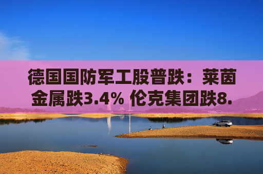 德国国防军工股普跌：莱茵金属跌3.4% 伦克集团跌8.3%