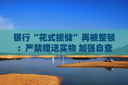 银行“花式揽储”再被整顿：严禁赠送实物 加强自查
