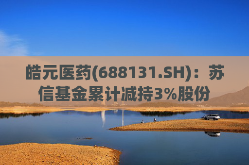 皓元医药(688131.SH)：苏信基金累计减持3%股份