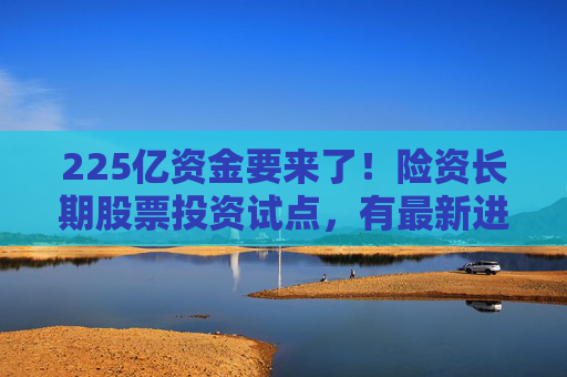 225亿资金要来了！险资长期股票投资试点，有最新进展
