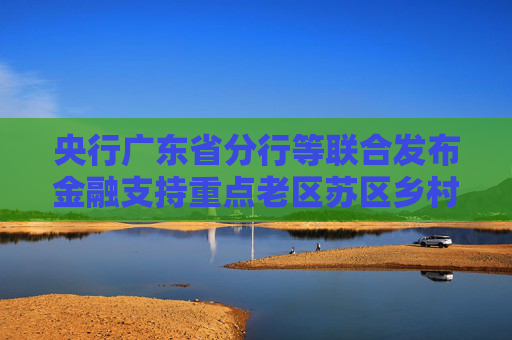 央行广东省分行等联合发布金融支持重点老区苏区乡村全面振兴行动方案