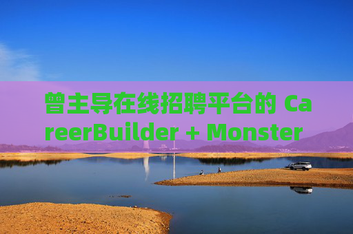 曾主导在线招聘平台的 CareerBuilder + Monster 申请破产