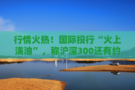 行情火热！国际投行“火上浇油”，称沪深300还有约17%空间  第1张