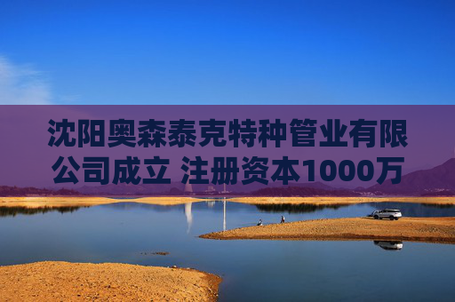 沈阳奥森泰克特种管业有限公司成立 注册资本1000万人民币