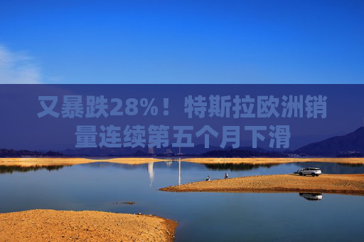又暴跌28%！特斯拉欧洲销量连续第五个月下滑