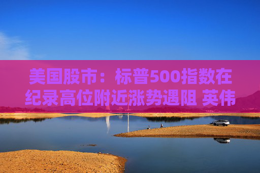 美国股市：标普500指数在纪录高位附近涨势遇阻 英伟达收盘创新高  第1张