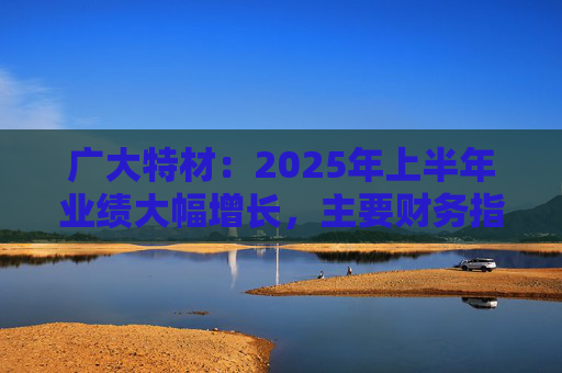广大特材：2025年上半年业绩大幅增长，主要财务指标均创历史新高