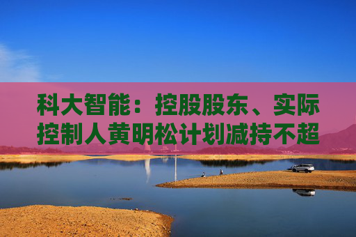 科大智能：控股股东、实际控制人黄明松计划减持不超过3%公司股份