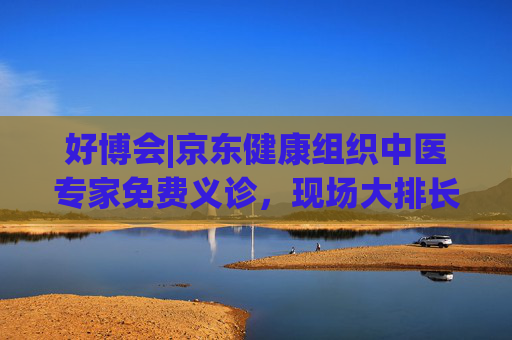 好博会|京东健康组织中医专家免费义诊，现场大排长龙  第1张