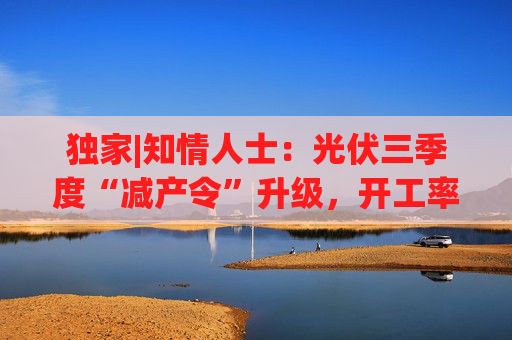 独家|知情人士：光伏三季度“减产令”升级，开工率环降10%、低价销售将审计核查