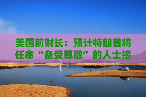 美国前财长：预计特朗普将任命“备受尊敬”的人士接替鲍威尔