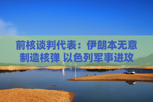 前核谈判代表：伊朗本无意制造核弹 以色列军事进攻或迫使伊朗走向拥核道路