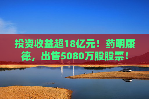 投资收益超18亿元！药明康德，出售5080万股股票！