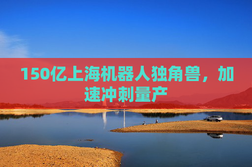 150亿上海机器人独角兽，加速冲刺量产