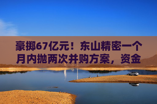 豪掷67亿元！东山精密一个月内抛两次并购方案，资金承压商誉悬顶