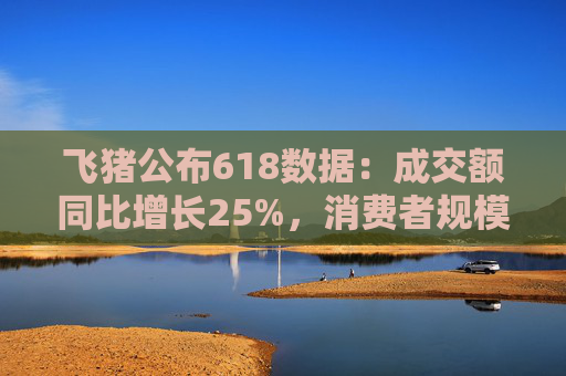飞猪公布618数据：成交额同比增长25%，消费者规模增长约30%