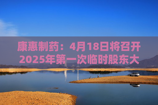 康惠制药：4月18日将召开2025年第一次临时股东大会
