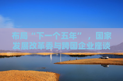 布局“下一个五年” ，国家发展改革委与跨国企业座谈会举行