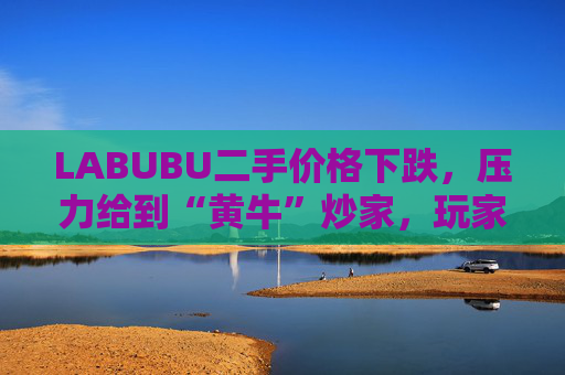LABUBU二手价格下跌，压力给到“黄牛”炒家，玩家：持续断货只会消耗热情