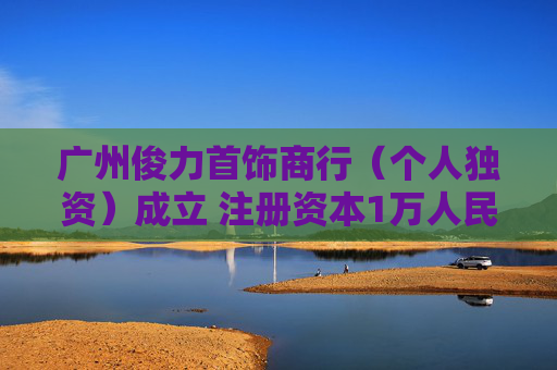 广州俊力首饰商行（个人独资）成立 注册资本1万人民币