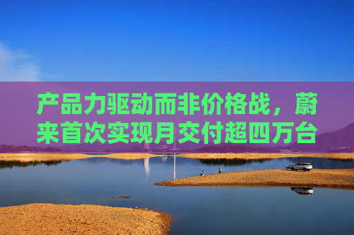 产品力驱动而非价格战，蔚来首次实现月交付超四万台，创单月历史新高