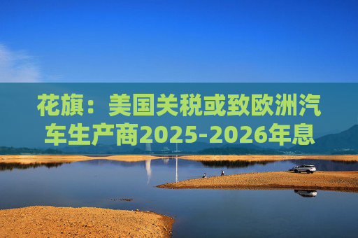 花旗:美国关税或致欧洲汽车生产商2025-2026年息税前利润下降16% 第1张 花旗:美国关税或致欧洲汽车生产商2025-2026年息税前利润下降16% 第1张