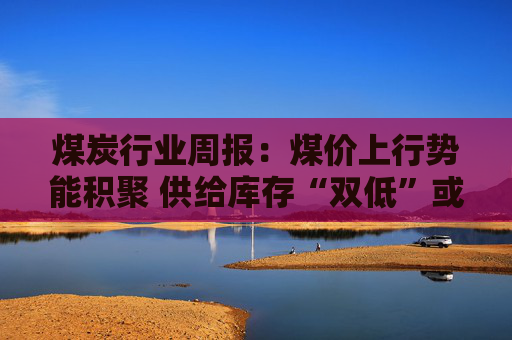 煤炭行业周报：煤价上行势能积聚 供给库存“双低”或放大价格弹性  第1张