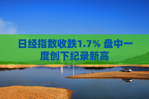 日经指数收跌1.7% 盘中一度创下纪录新高