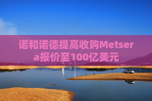 诺和诺德提高收购Metsera报价至100亿美元