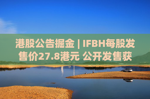 港股公告掘金 | IFBH每股发售价27.8港元 公开发售获2682.35倍认购
