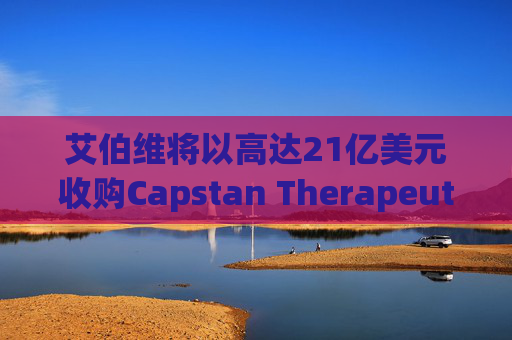 艾伯维将以高达21亿美元收购Capstan Therapeutics