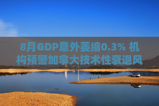 8月GDP意外萎缩0.3% 机构预警加拿大技术性衰退风险升温