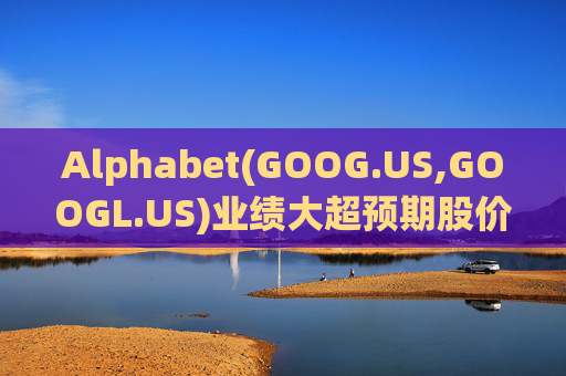 Alphabet(GOOG.US,GOOGL.US)业绩大超预期股价触及历史新高 分析师一致看好其AI与云业务