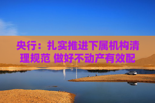 央行：扎实推进下属机构清理规范 做好不动产有效配置和利用