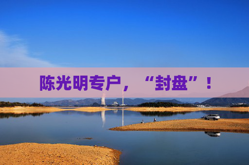 陈光明专户，“封盘”！